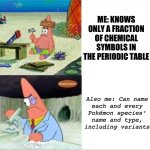 Pokémon > stience | ME: KNOWS ONLY A FRACTION OF CHEMICAL SYMBOLS IN THE PERIODIC TABLE; Also me: Can name
each and every
Pokémon species’
name and type,
including variants | image tagged in patrick smart dumb reversed,science,pokemon,intelligence,moron | made w/ Imgflip meme maker