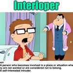 Word a Day “I” | Interloper; Noun
1. A person who becomes involved in a place or situation where they are not wanted or are considered not to belong.
2. A self-interested intruder. | image tagged in intruder,privacy,memes,word of the day,american dad,ambush | made w/ Imgflip meme maker