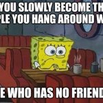 fr | "YOU SLOWLY BECOME THE PEOPLE YOU HANG AROUND WITH"; ME WHO HAS NO FRIENDS | image tagged in spongebob coffee | made w/ Imgflip meme maker