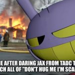 time to watch his sanity go up in flames | ME AFTER DARING JAX FROM TADC TO WATCH ALL OF "DON'T HUG ME I'M SCARED" | image tagged in disaster jax | made w/ Imgflip meme maker