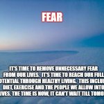 fear | FEAR; IT'S TIME TO REMOVE UNNECESSARY FEAR FROM OUR LIVES.  IT'S TIME TO REACH OUR FULL POTENTIAL THROUGH HEALTHY LIVING.  THIS INCLUDES DIET, EXERCISE AND THE PEOPLE WE ALLOW INTO OUR LIVES. THE TIME IS NOW, IT CAN'T WAIT TILL TOMORROW | image tagged in fear of the unknown,motivation,life,life lessons | made w/ Imgflip meme maker