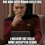 Think about it | SKIN CELLS DIE, HAIR CELLS DIE AND EVEN BRAIN CELLS DIE. I BELIEVE FAT CELLS HAVE ACCEPTED JESUS BECAUSE THOSE NEVER DIE. | image tagged in picard thinking | made w/ Imgflip meme maker
