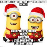 Merry Christmas | NEVER BE UPSET IF YOU SEE YOUR EX WITH SOMEONE ELSE,

BECAUSE; YOUR PARENTS TAUGHT
YOU TO
GIVE YOUR
USED TOYS TO THE
LESS FORTUNATE | image tagged in minion christmas | made w/ Imgflip meme maker