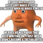 surreal orang | MY BROTHER IS A GOOD ARTIST BUT MAKES A LOT OF MISTAKES SO WHEN HE MAKES A MISTAKE; HE RIPS UP HIS PAPER THAT HE IS WRITING ON. I JUST WISH HE DIDN’T BECOME A TATTOO ARTIST… | image tagged in surreal orang | made w/ Imgflip meme maker