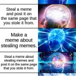 Meme stealing | Make a meme. Steal a meme. Steal a meme and post it on the same page that you stole it from. Make a meme about stealing memes. Steal a meme about stealing memes and post it on the same page that you stole it from. Steal this meme. Steal this meme and post it on the same page that you stole it from. | image tagged in 7-tier expanding brain | made w/ Imgflip meme maker