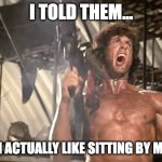 Sitting by yourself | I TOLD THEM... THAT I ACTUALLY LIKE SITTING BY MYSELF | image tagged in rambo yelling | made w/ Imgflip meme maker