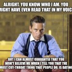 Immoral, without ethics | ALRIGHT. YOU KNOW WHO I AM. YOU MIGHT HAVE EVEN READ THAT IN MY VOICE; BUT I CAN ALMOST GUARANTEE THAT YOU WON'T BELIEVE ME WHEN I TELL YOU THAT THE MOST CUT-THROAT THING THAT PEOPLE DO, IS DATING | image tagged in gordon gekko | made w/ Imgflip meme maker