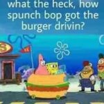 what the heck, how spunch bob got the burger drivin?