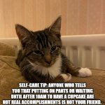 self care cat | SELF-CARE TIP: ANYONE WHO TELLS YOU THAT PUTTING ON PANTS OR WAITING UNTIL AFTER 10AM TO HAVE A CUPCAKE ARE NOT REAL ACCOMPLISHMENTS IS NOT YOUR FRIEND. | image tagged in advice cat | made w/ Imgflip meme maker