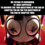 (heart rate intensifies) | ME TRYING TO REMEMBER IF I WAS SUPPOSED
TO ANSWER THE TWO QUESTIONS AT THE END OF
CHAPTER TEN OR THE TEN QUESTIONS AT
THE END OF CHAPTER TWO: | image tagged in w h a t,the amazing digital circus,school,help | made w/ Imgflip meme maker