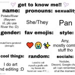 eh. im bored. thought i would do this. | Potato/River
(Rayven irl, pls use River tho :D); She/They; Pan; ♥️😭✨; Any, mostly comfy stuff tho; Female/Demi-gendered
(demigirl); Youtube, Discord, Google chat. all i can remember of at the moment; i used to call myself a giraffe with my friends till i found out i was 4'11 ;-;; I do art and editing :D | image tagged in get to know me but better | made w/ Imgflip meme maker