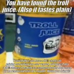 The incomprehensible troll juice of luck! | You have found the troll juice. (Also it tastes plain); If you drink it, you have a 50% chance of gaining everything you ever wanted, but there's also a 50% chance of making you suddenly feeling depressed for no reason and lasts for a month . Would you drink it? | image tagged in troll juice,chance,found,find,trollface | made w/ Imgflip meme maker