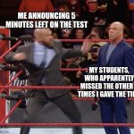 Times up | ME ANNOUNCING 5 MINUTES LEFT ON THE TEST; MY STUDENTS, WHO APPARENTLY MISSED THE OTHER 2 TIMES I GAVE THE TIME | image tagged in triple h punching kurt angle | made w/ Imgflip meme maker