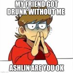 idk if she good | MY FRIEND GOT DRUNK WITHOUT ME; ASHLIN ARE YOU OK | image tagged in uncomfortable | made w/ Imgflip meme maker