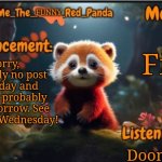 See ya! | Fine; Sorry, probably no post for today and neither probably for tomorrow. See you guys Wednesday! Doom music | image tagged in they_call_me_the_funny_red_panda newest announcement template | made w/ Imgflip meme maker