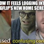 Please tell me it isn't just me. | HOW IT FEELS LOGGING INTO IMGFLIP'S NEW HOME SCREEN: | image tagged in confused confusing confusion,meanwhile on imgflip,front page,imgflip,billy what have you done | made w/ Imgflip meme maker
