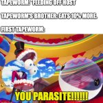 Upvote if I made you smile | TAPEWORM: *FEEDING OFF HOST
 
TAPEWORM'S BROTHER: EATS 10% MORE.
 
FIRST TAPEWORM:; YOU PARASITE!!!!!! | image tagged in you parasite,the amazing digital circus,science,tapeworm,funny | made w/ Imgflip meme maker