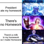 What do you say if you didn't done your homework? | I Forgot my homework; What homework? My dog ate my Homework; My Brain ate my Homework; I Left my homework in Mexico; President ate my homework; There's no Homework; There's a milk in my homework so I made Homecerel; I Left my homework in 3200 BC; I Ate my Homework; God deleted homework | image tagged in 11-tier expanding brain | made w/ Imgflip meme maker