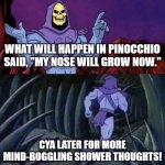 skelator saying something funny then running away | WHAT WILL HAPPEN IN PINOCCHIO SAID, "MY NOSE WILL GROW NOW."; CYA LATER FOR MORE MIND-BOGGLING SHOWER THOUGHTS! | image tagged in skelator saying something funny then running away,mind blown,shower thoughts | made w/ Imgflip meme maker
