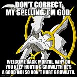 Arceus | DON'T CORRECT MY SPELLING. I'M GOD. WELCOME BACK MORTAL. WHY DO YOU KEEP HURTING GROWLITH HE'S A GOOD BOI SO DON'T HURT GROWLITH. | image tagged in arceus | made w/ Imgflip meme maker