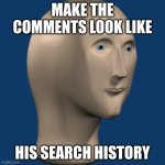 I'll start: "y am i famus" | MAKE THE COMMENTS LOOK LIKE; HIS SEARCH HISTORY | image tagged in meme man,search,history,comments | made w/ Imgflip meme maker