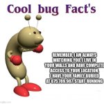 just a quick remider | REMEMBER, I AM ALWAYS WATCHING YOU. I LIVE IN YOUR WALLS AND HAVE COMPLETE ACCESS TO YOUR LOCATION. I HAVE YOUR FAMILY BURIED AT 675.789.987. START RUNNING | image tagged in cool bug facts,im in danger,start running | made w/ Imgflip meme maker