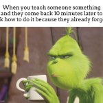 “STOP ASKING ME BRO. IM NOT IN THE MOOD OF EXPLAINING THE SAME THING OVER AND OVER!” | When you teach someone something and they come back 10 minutes later to ask how to do it because they already forgot: | image tagged in grinch coffee,meme,friends,annoying | made w/ Imgflip meme maker