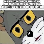 guys the answer is 82 | BOB HAD 37 BOTTLES OF BLEACH.  HIS LITTLE BROTHER DRANK 4 OF THEM.  HOW MANY BOTTLES OF BLEACH DOES BOB HAVE LEFT? | image tagged in disturbed tom | made w/ Imgflip meme maker