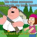 Idk some title | Me when someone disrespects my trans homies | image tagged in i just want to talk with him | made w/ Imgflip meme maker