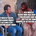 You gotta have patience if you wanna be popular here... | OLD IMGFLIP USERS WHO HAS BEEN HERE FOR DECADES AND HAS GOTTEN THE SAME AMOUNT OF ATTENTION AS THEM; NEW IMGFLIP USERS COMPLAINING ABOUT NOT GETTING A LOT OF ATTENTION RIGHT AWAY | image tagged in mel gibson and jesus christ,funny,memes,dank memes,imgflip users,imgflip | made w/ Imgflip meme maker
