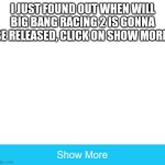 Just click on it | I JUST FOUND OUT WHEN WILL BIG BANG RACING 2 IS GONNA BE RELEASED, CLICK ON SHOW MORE! | image tagged in memes,big bang racing,bbr | made w/ Imgflip meme maker