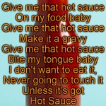 Give me that hot sauce | Give me that hot sauce
On my food baby

Give me that hot sauce
Make it a gravy

Give me that hot sauce
Bite my tongue baby
I don't want to eat it,
Never going to touch it
Unless it's got
Hot Sauce | image tagged in hot sauce bottle | made w/ Imgflip meme maker