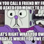 bruh. | WHEN YOU CALL A FRIEND MY FRIEND SAID BRO ASKED FOR MONEY TO BUY A CAR; THAT'S RIGHT WHAT YOU OWED YESTERDAY IS WHERE YOU OWE IT NOW | image tagged in bruh | made w/ Imgflip meme maker