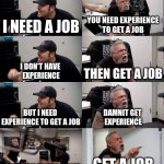 ... | I NEED A JOB; YOU NEED EXPERIENCE
TO GET A JOB; I DON'T HAVE 
EXPERIENCE; THEN GET A JOB; BUT I NEED 
EXPERIENCE TO GET A JOB; DAMNIT GET 
EXPERIENCE; DON'T YOU UNDERSTAND; GET A JOB | image tagged in american chopper extended | made w/ Imgflip meme maker