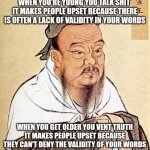 Confucius Says | WHEN YOU'RE YOUNG YOU TALK SHIT 
IT MAKES PEOPLE UPSET BECAUSE THERE IS OFTEN A LACK OF VALIDITY IN YOUR WORDS; WHEN YOU GET OLDER YOU VENT TRUTH
IT MAKES PEOPLE UPSET BECAUSE THEY CAN'T DENY THE VALIDITY OF YOUR WORDS | image tagged in confucius says | made w/ Imgflip meme maker