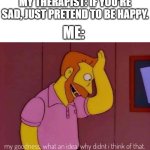 evry time | MY THERAPIST: IF YOU'RE SAD, JUST PRETEND TO BE HAPPY. ME: | image tagged in my goodness what an idea why didn't i think of that | made w/ Imgflip meme maker