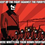 Anti-Fandom Totalitarianism | KEEP UP THE FIGHT AGAINST THE FURRYS; WERE WHITTLING THEM DOWN EVERYDAY | image tagged in anti-fandom totalitarianism | made w/ Imgflip meme maker