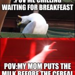 ME | :POV ME CHILLING WAITING FOR BREAKFEAST; POV:MY MOM PUTS THE MILK BEFORE THE CEREAL | image tagged in screaming goose | made w/ Imgflip meme maker