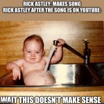 NEVA GUNNA GIEVE YU UP | RICK ASTLEY: MAKES SONG
RICK ASTLEY AFTER THE SONG IS ON YOUTUBE:; WAIT THIS DOESN’T MAKE SENSE | image tagged in baby in sink | made w/ Imgflip meme maker