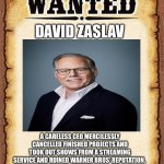 Arrest That CEO! | DAVID ZASLAV; A CARELESS CEO MERCILESSLY CANCELLED FINISHED PROJECTS AND TOOK OUT SHOWS FROM A STREAMING SERVICE AND RUINED WARNER BROS’ REPUTATION. 
HE DID IT ALL BECAUSE….. MONEY!! | image tagged in wanted poster,david zaslav,warner bros discovery,warner bros | made w/ Imgflip meme maker