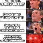 The School Bully Was Absent Today My Bois | SCHOOL BULLY IS ABSENT FOR A DAY; SCHOOL BULLY IS ABSENT FOR TWO DAYS; YOU GET TO GO TO THE A FUN MOVIE THEATER FOR SCHOOL TRIP; YOU GET A JUMBO SLICE OF PIZZA AT THE THEATER PIZZA PARTY WITH EXTRA CHEESE | image tagged in it gets better and better | made w/ Imgflip meme maker