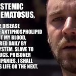 Maximus SLE | AUTOIMMUNE DISEASE THAT ATTACKS MY BODY, ANTIPHOSPHOLIPID ANTIBODIES CLOT MY BLOOD, AND I AM TORTURED DAILY BY MY OWN IMMUNE SYSTEM. SLAVE TO PRESCRIPTION DRUGS. PRISONER TO INSURANCE COMPANIES. I SHALL HAVE MY CURE, IN THIS LIFE OR THE NEXT. I HAVE SYSTEMIC LUPUS ERYTHEMATOSUS, | image tagged in gladiator dream of rome,gladiator,sick,illness,cure | made w/ Imgflip meme maker