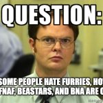 This is stupid but true at the same time | IF SOME PEOPLE HATE FURRIES, HOW COME FNAF, BEASTARS, AND BNA ARE OKAY? | image tagged in dwight question | made w/ Imgflip meme maker