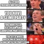 Friend Me On Roblox: My Username is WeLikeSonic1234 | ALL YOUR FRIENDS ARE AT SCHOOL; YOU HAVE A SLIME PARTY; YOU HAVE PIZZA, ICE CREAM, AND CANDY FOR PARTY FOOD; YOU GET A WHOLE BAR OF MILK CHOCOLATE ALONG WITH THE PARTY FOOD | image tagged in it gets better and better | made w/ Imgflip meme maker