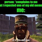 Its tradition | person: *complains to me that i reposted one of my old memes*; me: | image tagged in its tradition | made w/ Imgflip meme maker