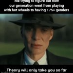 Couldn't get rid of the "theory will only take you so far" thing | Me trying to figure out how our generation went from playing with hot wheels to having 175+ genders | image tagged in gifs,oppenheimer,kids,gen z,i hate myself,memes | made w/ Imgflip video-to-gif maker