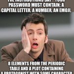 Password | I NEED A NEW PASSWORD.  THE INSTRUCTIONS SAY “ YOUR PASSWORD MUST CONTAIN; A CAPITAL LETTER, A NUMBER, AN EMOJI, 8 ELEMENTS FROM THE PERIODIC TABLE AND A PLOT CONTAINING A PROTAGONIST WITH SOME CHARACTER DEVELOPMENT AND A TWIST ENDING.” | image tagged in face palm | made w/ Imgflip meme maker