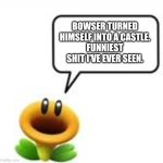 Bowser's Castle but without the 's | BOWSER TURNED HIMSELF INTO A CASTLE.
FUNNIEST SHIT I'VE EVER SEEN. | image tagged in talking flower | made w/ Imgflip meme maker