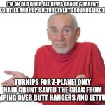 An Old Dude's View Of Current Events | I'M AN OLD DUDE. ALL NEWS ABOUT CURRENT CELEBRITIES AND POP CULTURE EVENTS SOUNDS LIKE THIS:; TURNIPS FOR Z-PLANE! ONLY HAIR GRUNT SAVED THE CRAG FROM JUMPING OVER BUTT HANGERS AND LETTUCE. | image tagged in guess i'll be deaf,funny,humor,old dude,okay boomer | made w/ Imgflip meme maker