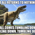 Dinosaur Extinction Meme 2 | IT ALL RETURNS TO NOTHING; IT ALL COMES TUMBLING DOWN, TUMBLING DOWN, TUMBLING DOWN... | image tagged in end of dinosaurs | made w/ Imgflip meme maker